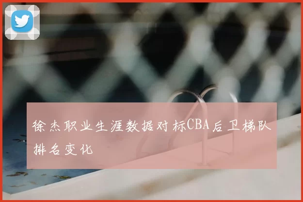 徐杰职业生涯数据对标CBA后卫梯队排名变化