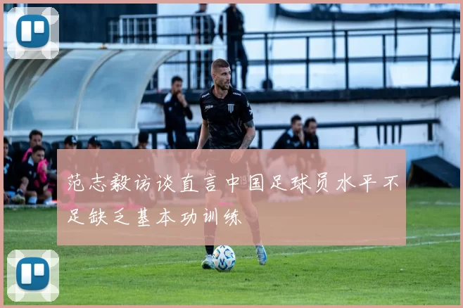 范志毅访谈直言中国足球员水平不足缺乏基本功训练