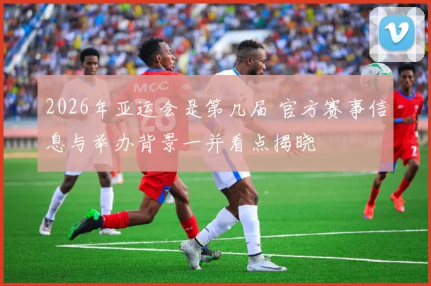 2026年亚运会是第几届 官方赛事信息与举办背景一并看点揭晓