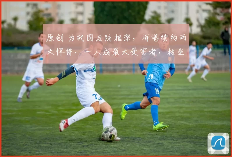 原创 为巩固后防框架,海港续约两大悍将,一人成最大受害者,枯坐板凳整整7年