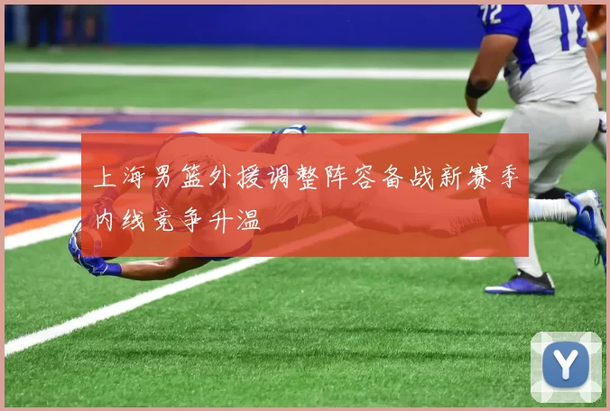 上海男篮外援调整阵容备战新赛季内线竞争升温