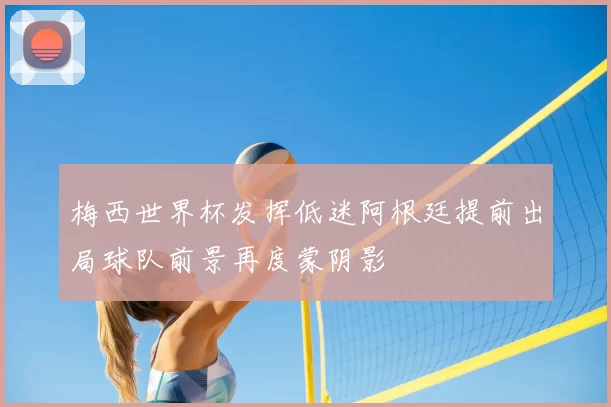 梅西世界杯发挥低迷阿根廷提前出局球队前景再度蒙阴影