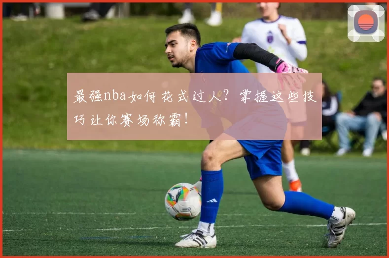 最强nba如何花式过人？掌握这些技巧让你赛场称霸！